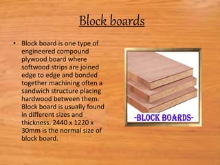 Block boards
• Block board is one type of
engineered compound
plywood board where
softwood strips are joined
edge to edge and bonded
together machining often a
sandwich structure placing
hardwood between them.
Block board is usually found
in different sizes and
thickness. 2440 x 1220 x
30mm is the normal size of
block board.
 