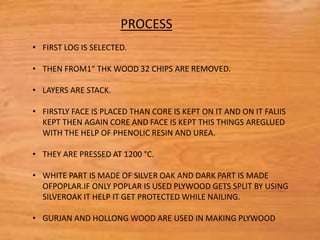 • FIRST LOG IS SELECTED.
• THEN FROM1“ THK WOOD 32 CHIPS ARE REMOVED.
• LAYERS ARE STACK.
• FIRSTLY FACE IS PLACED THAN CORE IS KEPT ON IT AND ON IT FALIIS
KEPT THEN AGAIN CORE AND FACE IS KEPT THIS THINGS AREGLUED
WITH THE HELP OF PHENOLIC RESIN AND UREA.
• THEY ARE PRESSED AT 1200 °C.
• WHITE PART IS MADE OF SILVER OAK AND DARK PART IS MADE
OFPOPLAR.IF ONLY POPLAR IS USED PLYWOOD GETS SPLIT BY USING
SILVEROAK IT HELP IT GET PROTECTED WHILE NAILING.
• GURJAN AND HOLLONG WOOD ARE USED IN MAKING PLYWOOD
PROCESS
 
