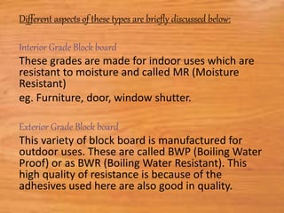 Different aspects of these types are briefly discussed below:
Interior Grade Block board
These grades are made for indoor uses which are
resistant to moisture and called MR (Moisture
Resistant)
eg. Furniture, door, window shutter.
Exterior Grade Block board
This variety of block board is manufactured for
outdoor uses. These are called BWP (Boiling Water
Proof) or as BWR (Boiling Water Resistant). This
high quality of resistance is because of the
adhesives used here are also good in quality.
 