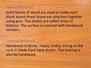 Softwood Block board
Solid blocks of wood are used to make each
block board sheet those are attached together
using glue. The sheets are called strips or
battens. The surface is covered with hardwood
veneers.
Hardwood Block board
Hardwood is dense, heavy, costly, strong as the
core is made from hard sheets. The coating is
also by hardwood.
 
