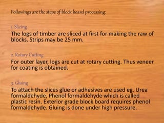 Followings are the steps of block board processing:
1. Slicing
The logs of timber are sliced at first for making the raw of
blocks. Strips may be 25 mm.
2. Rotary Cutting
For outer layer, logs are cut at rotary cutting. Thus veneer
for coating is obtained.
3. Gluing
To attach the slices glue or adhesives are used eg. Urea
formaldehyde, Phenol formaldehyde which is called
plastic resin. Exterior grade block board requires phenol
formaldehyde. Gluing is done under high pressure.
 