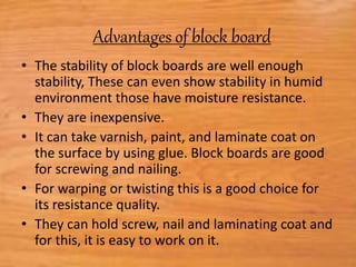 Advantages of block board:
• The stability of block boards are well enough
stability, These can even show stability in humid
environment those have moisture resistance.
• They are inexpensive.
• It can take varnish, paint, and laminate coat on
the surface by using glue. Block boards are good
for screwing and nailing.
• For warping or twisting this is a good choice for
its resistance quality.
• They can hold screw, nail and laminating coat and
for this, it is easy to work on it.
 