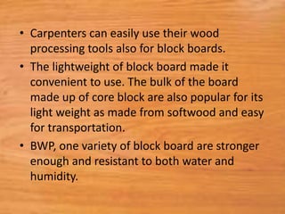 • Carpenters can easily use their wood
processing tools also for block boards.
• The lightweight of block board made it
convenient to use. The bulk of the board
made up of core block are also popular for its
light weight as made from softwood and easy
for transportation.
• BWP, one variety of block board are stronger
enough and resistant to both water and
humidity.
 