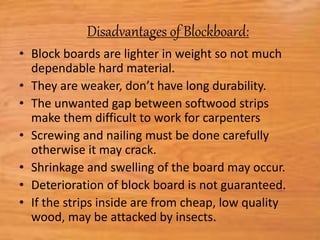 Disadvantages of Blockboard:
• Block boards are lighter in weight so not much
dependable hard material.
• They are weaker, don’t have long durability.
• The unwanted gap between softwood strips
make them difficult to work for carpenters
• Screwing and nailing must be done carefully
otherwise it may crack.
• Shrinkage and swelling of the board may occur.
• Deterioration of block board is not guaranteed.
• If the strips inside are from cheap, low quality
wood, may be attacked by insects.
 