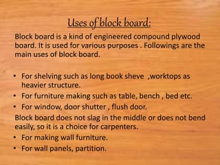 Uses of block board:
Block board is a kind of engineered compound plywood
board. It is used for various purposes . Followings are the
main uses of block board.
• For shelving such as long book sheve ,worktops as
heavier structure.
• For furniture making such as table, bench , bed etc.
• For window, door shutter , flush door.
Block board does not slag in the middle or does not bend
easily, so it is a choice for carpenters.
• For making wall furniture.
• For wall panels, partition.
 