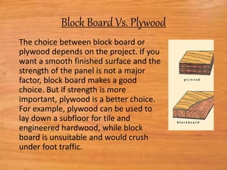 Block Board Vs. Plywood
The choice between block board or
plywood depends on the project. If you
want a smooth finished surface and the
strength of the panel is not a major
factor, block board makes a good
choice. But if strength is more
important, plywood is a better choice.
For example, plywood can be used to
lay down a subfloor for tile and
engineered hardwood, while block
board is unsuitable and would crush
under foot traffic.
 