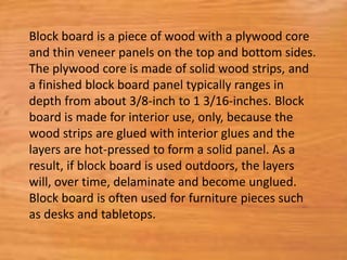 Block board is a piece of wood with a plywood core
and thin veneer panels on the top and bottom sides.
The plywood core is made of solid wood strips, and
a finished block board panel typically ranges in
depth from about 3/8-inch to 1 3/16-inches. Block
board is made for interior use, only, because the
wood strips are glued with interior glues and the
layers are hot-pressed to form a solid panel. As a
result, if block board is used outdoors, the layers
will, over time, delaminate and become unglued.
Block board is often used for furniture pieces such
as desks and tabletops.
 