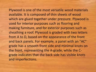 Plywood is one of the most versatile wood materials
available. It is composed of thin sheets of wood
which are glued together under pressure. Plywood is
used for interior purposes such as flooring and
making furniture, and for exterior purposes such as
sheathing a roof. Plywood is graded with two letters
from A to D, based on the appearance of the front
and back panels. For example, a panel with an "AC"
grade has a smooth front side and minimal knots on
the front, representing the A-grade, while the C-
grade indicates that the back side has visible knots
and imperfections.
 