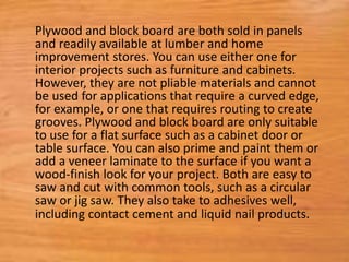 Plywood and block board are both sold in panels
and readily available at lumber and home
improvement stores. You can use either one for
interior projects such as furniture and cabinets.
However, they are not pliable materials and cannot
be used for applications that require a curved edge,
for example, or one that requires routing to create
grooves. Plywood and block board are only suitable
to use for a flat surface such as a cabinet door or
table surface. You can also prime and paint them or
add a veneer laminate to the surface if you want a
wood-finish look for your project. Both are easy to
saw and cut with common tools, such as a circular
saw or jig saw. They also take to adhesives well,
including contact cement and liquid nail products.
 