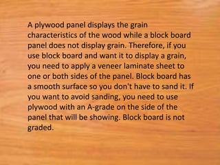A plywood panel displays the grain
characteristics of the wood while a block board
panel does not display grain. Therefore, if you
use block board and want it to display a grain,
you need to apply a veneer laminate sheet to
one or both sides of the panel. Block board has
a smooth surface so you don't have to sand it. If
you want to avoid sanding, you need to use
plywood with an A-grade on the side of the
panel that will be showing. Block board is not
graded.
 