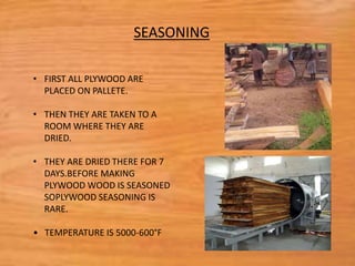 • FIRST ALL PLYWOOD ARE
PLACED ON PALLETE.
• THEN THEY ARE TAKEN TO A
ROOM WHERE THEY ARE
DRIED.
• THEY ARE DRIED THERE FOR 7
DAYS.BEFORE MAKING
PLYWOOD WOOD IS SEASONED
SOPLYWOOD SEASONING IS
RARE.
• TEMPERATURE IS 5000-600°F
SEASONING
 