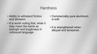 Hardness
• Ability to withstand friction
and abrasion
• It is worth noting that, while it
may mean the same as
strength and toughness in
colloquial language.
• Commercially pure aluminum
is soft.
• It is strengthened when
alloyed and tempered.
 
