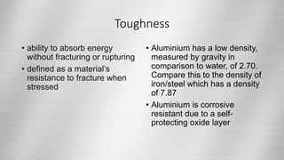 Toughness
• ability to absorb energy
without fracturing or rupturing
• defined as a material’s
resistance to fracture when
stressed
• Aluminium has a low density,
measured by gravity in
comparison to water, of 2.70.
Compare this to the density of
iron/steel which has a density
of 7.87
• Aluminium is corrosive
resistant due to a self-
protecting oxide layer
 