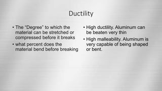 Ductility
• The “Degree” to which the
material can be stretched or
compressed before it breaks
• what percent does the
material bend before breaking
• High ductility. Aluminum can
be beaten very thin
• High malleability. Aluminum is
very capable of being shaped
or bent.
 
