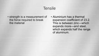 Tensile
• strength is a measurement of
the force required to break
the material
• Aluminium has a thermal
expansion coefficient of 23.2.
This is between zinc—which
expands more—and steel,
which expands half the range
of aluminum.
 