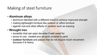 Making of steel furniture
• Aluminum alloys.
• aluminum blended with a different metal to achieve improved strength
• making lightweight furniture like outdoor or office furniture
• against rust and other effects of weather such as warping
• Wrought iron.
• durability that can span decades if well cared for
• prone to rust, treated and all parts covered in paint
• outdoor furniture and pieces that do not require much movement
because it is heavy.
 