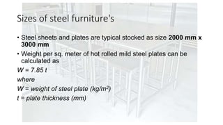Sizes of steel furniture's
• Steel sheets and plates are typical stocked as size 2000 mm x
3000 mm
• Weight per sq. meter of hot rolled mild steel plates can be
calculated as
W = 7.85 t
where
W = weight of steel plate (kg/m2)
t = plate thickness (mm)
 