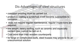 Dis-Advantages of steel structures
• corrosion proofing must be carried out
• protective coating is scratched, it will become susceptible to
corrosion
• does not require regular maintenance, regular inspections are
required,
• low weight, heavy roofing, such as ceramic and especially
cement tiles, cannot be laid on it,
• Cost more than their wooden counterparts
• for large or complicated roofs, steel trusses may prove to be an
uneconomical solution
 