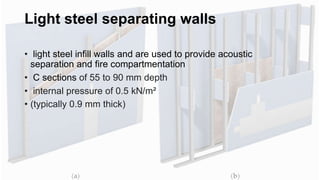 Light steel separating walls
• light steel infill walls and are used to provide acoustic
separation and fire compartmentation
• C sections of 55 to 90 mm depth
• internal pressure of 0.5 kN/m²
• (typically 0.9 mm thick)
 