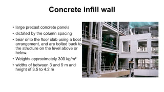 Concrete infill wall
• large precast concrete panels
• dictated by the column spacing
• bear onto the floor slab using a boot
arrangement, and are bolted back to
the structure on the level above or
below.
• Weights approximately 300 kg/m²
• widths of between 3 and 9 m and
height of 3.5 to 4.2 m
 