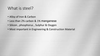 What is steel?
• Alloy of Iron & Carbon
• Less than 2% carbon & 1% manganese
• Silicon , phosphorus , Sulphur & Oxygen
• Most important in Engineering & Construction Material
 