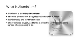 What is Aluminium?
• Aluminium is a silvery-white metal
• chemical element with the symbol Al and atomic number 13
• approximately one third that of steel
• affinity towards oxygen, and forms a protective layer of oxide on the
surface when exposed to air.
 