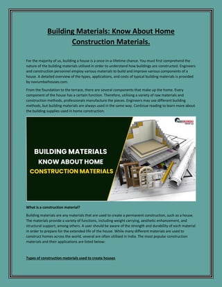 Building Materials: Know About Home
Construction Materials.
For the majority of us, building a house is a once-in-a-lifetime chance. You must first comprehend the
nature of the building materials utilised in order to understand how buildings are constructed. Engineers
and construction personnel employ various materials to build and improve various components of a
house. A detailed overview of the types, applications, and costs of typical building materials is provided
by naviumbaihouses.com.
From the foundation to the terrace, there are several components that make up the home. Every
component of the house has a certain function. Therefore, utilising a variety of raw materials and
construction methods, professionals manufacture the pieces. Engineers may use different building
methods, but building materials are always used in the same way. Continue reading to learn more about
the building supplies used in home construction.
What is a construction material?
Building materials are any materials that are used to create a permanent construction, such as a house.
The materials provide a variety of functions, including weight carrying, aesthetic enhancement, and
structural support, among others. A user should be aware of the strength and durability of each material
in order to prepare for the extended life of the house. While many different materials are used to
construct homes across the world, several are often utilised in India. The most popular construction
materials and their applications are listed below:
Types of construction materials used to create houses
 