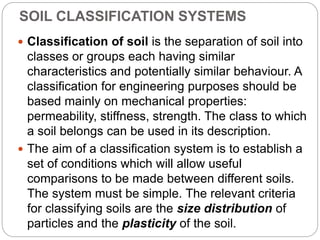 SOIL CLASSIFICATION SYSTEMS
 Classification of soil is the separation of soil into
classes or groups each having similar
characteristics and potentially similar behaviour. A
classification for engineering purposes should be
based mainly on mechanical properties:
permeability, stiffness, strength. The class to which
a soil belongs can be used in its description.
 The aim of a classification system is to establish a
set of conditions which will allow useful
comparisons to be made between different soils.
The system must be simple. The relevant criteria
for classifying soils are the size distribution of
particles and the plasticity of the soil.
 