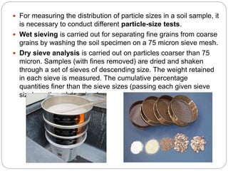  For measuring the distribution of particle sizes in a soil sample, it
is necessary to conduct different particle-size tests.
 Wet sieving is carried out for separating fine grains from coarse
grains by washing the soil specimen on a 75 micron sieve mesh.
 Dry sieve analysis is carried out on particles coarser than 75
micron. Samples (with fines removed) are dried and shaken
through a set of sieves of descending size. The weight retained
in each sieve is measured. The cumulative percentage
quantities finer than the sieve sizes (passing each given sieve
size) are then determined.
 
