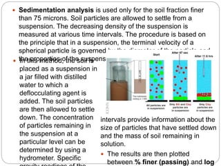  Sedimentation analysis is used only for the soil fraction finer
than 75 microns. Soil particles are allowed to settle from a
suspension. The decreasing density of the suspension is
measured at various time intervals. The procedure is based on
the principle that in a suspension, the terminal velocity of a
spherical particle is governed by the diameter of the particle and
the properties of the suspension. In this method, the soil is
placed as a suspension in
a jar filled with distilled
water to which a
deflocculating agent is
added. The soil particles
are then allowed to settle
down. The concentration
of particles remaining in
the suspension at a
particular level can be
determined by using a
hydrometer. Specific
intervals provide information about the
size of particles that have settled down
and the mass of soil remaining in
solution.
 The results are then plotted
between % finer (passing) and log
 