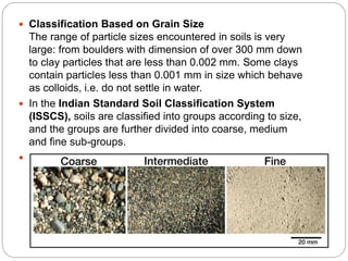  Classification Based on Grain Size
The range of particle sizes encountered in soils is very
large: from boulders with dimension of over 300 mm down
to clay particles that are less than 0.002 mm. Some clays
contain particles less than 0.001 mm in size which behave
as colloids, i.e. do not settle in water.
 In the Indian Standard Soil Classification System
(ISSCS), soils are classified into groups according to size,
and the groups are further divided into coarse, medium
and fine sub-groups.
 The grain-size range is used as the basis for grouping soil
particles into boulder, cobble, gravel, sand, silt or clay
 