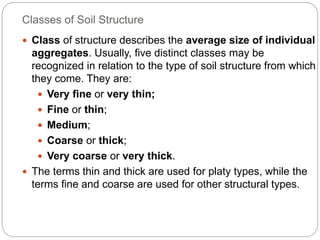 Classes of Soil Structure
 Class of structure describes the average size of individual
aggregates. Usually, five distinct classes may be
recognized in relation to the type of soil structure from which
they come. They are:
 Very fine or very thin;
 Fine or thin;
 Medium;
 Coarse or thick;
 Very coarse or very thick.
 The terms thin and thick are used for platy types, while the
terms fine and coarse are used for other structural types.
 