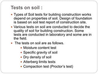 Tests on soil :
 Types of Soil tests for building construction works
depend on properties of soil. Design of foundation
is based on soil test report of construction site.
 Various tests on soil are conducted to decide the
quality of soil for building construction. Some
tests are conducted in laboratory and some are in
the field.
 The tests on soil are as follows.
 Moisture content test
 Specific gravity of soil
 Dry density of soil
 Atterberg limits tests
 Compaction test (Proctor’s test)
 