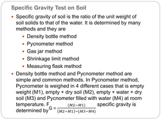 Specific Gravity Test on Soil
 Specific gravity of soil is the ratio of the unit weight of
soil solids to that of the water. It is determined by many
methods and they are
 Density bottle method
 Pycnometer method
 Gas jar method
 Shrinkage limit method
 Measuring flask method
 Density bottle method and Pycnometer method are
simple and common methods. In Pycnometer method,
Pycnometer is weighed in 4 different cases that is empty
weight (M1), empty + dry soil (M2), empty + water + dry
soil (M3) and Pycnometer filled with water (M4) at room
temperature. From these 4 masses specific gravity is
determined by below formula.
 