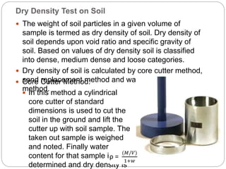 Dry Density Test on Soil
 The weight of soil particles in a given volume of
sample is termed as dry density of soil. Dry density of
soil depends upon void ratio and specific gravity of
soil. Based on values of dry density soil is classified
into dense, medium dense and loose categories.
 Dry density of soil is calculated by core cutter method,
sand replacement method and water-displacement
method.
 Core Cutter Method:
 In this method a cylindrical
core cutter of standard
dimensions is used to cut the
soil in the ground and lift the
cutter up with soil sample. The
taken out sample is weighed
and noted. Finally water
content for that sample is
determined and dry density is
 