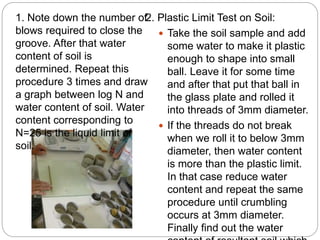 2. Plastic Limit Test on Soil:
 Take the soil sample and add
some water to make it plastic
enough to shape into small
ball. Leave it for some time
and after that put that ball in
the glass plate and rolled it
into threads of 3mm diameter.
 If the threads do not break
when we roll it to below 3mm
diameter, then water content
is more than the plastic limit.
In that case reduce water
content and repeat the same
procedure until crumbling
occurs at 3mm diameter.
Finally find out the water
1. Note down the number of
blows required to close the
groove. After that water
content of soil is
determined. Repeat this
procedure 3 times and draw
a graph between log N and
water content of soil. Water
content corresponding to
N=25 is the liquid limit of
soil.
 