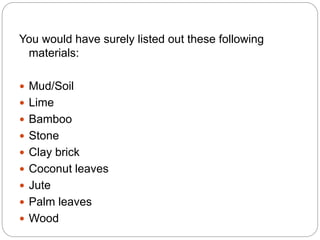 You would have surely listed out these following
materials:
 Mud/Soil
 Lime
 Bamboo
 Stone
 Clay brick
 Coconut leaves
 Jute
 Palm leaves
 Wood
 