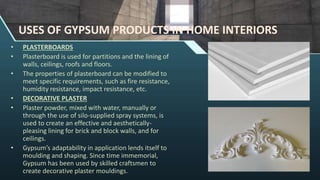 USES OF GYPSUM PRODUCTS IN HOME INTERIORS
• PLASTERBOARDS
• Plasterboard is used for partitions and the lining of
walls, ceilings, roofs and floors.
• The properties of plasterboard can be modified to
meet specific requirements, such as fire resistance,
humidity resistance, impact resistance, etc.
• DECORATIVE PLASTER
• Plaster powder, mixed with water, manually or
through the use of silo-supplied spray systems, is
used to create an effective and aesthetically-
pleasing lining for brick and block walls, and for
ceilings.
• Gypsum’s adaptability in application lends itself to
moulding and shaping. Since time immemorial,
Gypsum has been used by skilled craftsmen to
create decorative plaster mouldings.
 