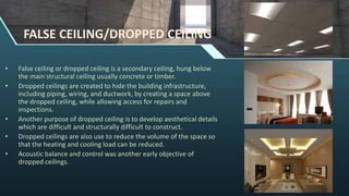FALSE CEILING/DROPPED CEILING
• False ceiling or dropped ceiling is a secondary ceiling, hung below
the main structural ceiling usually concrete or timber.
• Dropped ceilings are created to hide the building infrastructure,
including piping, wiring, and ductwork, by creating a space above
the dropped ceiling, while allowing access for repairs and
inspections.
• Another purpose of dropped ceiling is to develop aesthetical details
which are difficult and structurally difficult to construct.
• Dropped ceilings are also use to reduce the volume of the space so
that the heating and cooling load can be reduced.
• Acoustic balance and control was another early objective of
dropped ceilings.
 