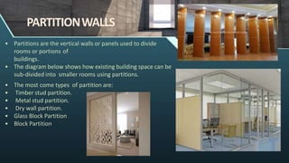 PARTITIONWALLS
• Partitions are the vertical walls or panels used to divide
rooms or portions of
buildings.
• The diagram below shows how existing building space can be
sub-divided into smaller rooms using partitions.
• The most come types of partition are:
• Timber stud partition.
• Metal stud partition.
• Dry wall partition.
• Glass Block Partition
• Block Partition
 