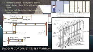 • Commonly available size of plaster board is
2.4m x 1.2m or 1.2m x 1.2m with a thickness of
12.5mm.
• Sheets are nailed with 30mm galvanized nails at
150mm centres.
STAGGERED OR OFFSET TIMBER PARTITION
 