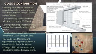 GLASS BLOCK PARTITION
•Hollow glass blocks are translucent
units of glass, light in weight and are
available in different sizes and shapes
and thicknesses.
•They are usually square with thickness
of 10cm.(14x14cm or 19x19cm)
•Jointing edges are painted internally
and sanded externally to form key for
mortar.
•Glass blocks are usually laid in cement-
lime mortar (1:1:4) using fine sand.
•For blocks upto 15cm in height,
expanded metal strip reinforcement is
placed in every 3rd or 4th course.
•If height of block is more than 25cm,
reinforcement placed in every course.
 