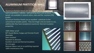 Aluminum Partition Panels are specially designed for various purposes
such as partitions, cubicles, wall paneling doors and windows. These
panels are available in several colors, sizes and fire resistant (FR)
grades.
Aluminum Partition Panels are an excellent substitute to the
conventional wooden panels. They last longer and are easier to use,
additionally they have exceptional sound and thermal insulation
properties.
100% Water proof
BFT Guard (Borer, Fungus and Termite Proof)
Washable
Stain resistant
Resistant to abrasion
Excellent sound and thermal insulation
No core gaps
Reduces labour cost as no polishing required
100% maintenance free
ALUMINIUM PARTITION WALL
 