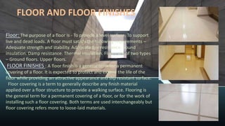 FLOOR AND FLOOR FINISHES
Floor: The purpose of a floor is - To provide a level surface. To support
live and dead loads. A floor must satisfy the following requirements –
Adequate strength and stability. Adequate fire resistance. Sound
insulation. Damp resistance. Thermal insulation. Floors are of two types
– Ground floors. Upper floors.
FLOOR FINISHES : A floor finish is a general term for a permanent
covering of a floor. It is expected to protect and extend the life of the
floor while providing an attractive appearance and slip resistant surface.
Floor covering is a term to generally describe any finish material
applied over a floor structure to provide a walking surface. Flooring is
the general term for a permanent covering of a floor, or for the work of
installing such a floor covering. Both terms are used interchangeably but
floor covering refers more to loose-laid materials.
 