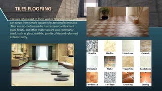 TILES FLOORING
Tiles are often used to form wall or floor coverings, and
can range from simple square tiles to complex mosaics
.Tiles are most often made from ceramic with a hard
glaze finish , but other materials are also commonly
used, such as glass ,marble, granite ,slate and reformed
ceramic slurry.
 