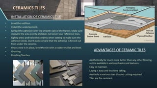 INSTALLATION OF CERAMICS TILE
• Level the subfloor.
• Install the underlayment.
• Spread the adhesive with the smooth side of the trowel. Make sure
it covers the area evenly and does not cover your reference lines.
• Lightly press and twist the ceramic when setting to make sure the
adhesive sticks. Don't push so hard that the adhesive is forced out
from under the ceramic.
• Once a row is in place, level the tile with a rubber mallet and level.
• Grouting
• Finishing Touches
ADVANTAGES OF CERAMIC TILES
Aesthetically far much more better than any other flooring,
as it is available in various shades and textures.
Easy to maintain.
Laying is easy and less time taking.
Available in various sizes thus no cutting required.
Tiles are fire resistant.
CERAMICS TILES
 