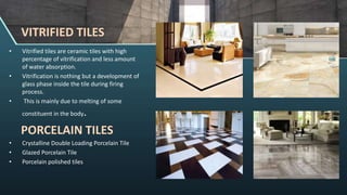 • Vitrified tiles are ceramic tiles with high
percentage of vitrification and less amount
of water absorption.
• Vitrification is nothing but a development of
glass phase inside the tile during firing
process.
• This is mainly due to melting of some
constituent in the body.
PORCELAIN TILES
• Crystalline Double Loading Porcelain Tile
• Glazed Porcelain Tile
• Porcelain polished tiles
VITRIFIED TILES
 