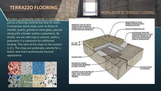 TERRAZZO FLOORING
Terrazzo, a composite material, is used not
just as a flooring material but also for walls.
It comprises stone chips, such as those of
marble, quartz, granite or even glass, poured
along with a binder and/or a polymeric. By
binder, we are referring to cement, while a
polymeric is a substance for additional
binding. The ratio of the chips to the cement
is 3:1. The chips are preferably colorful for a
better and more aesthetically favored
appearance.
INSTALLATION OF TERRAZZO FLOORING:
 