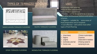 • Extremely hard wearing
• Easy to clean and maintain
• Attractive in appearance
• Flexible – can be designed to be in keeping
with other architectural features and colour
schemes
• Hygienic – suitable for some areas of
food preparation and in hospitals
• Cost effective – will outlive most other
types of hard flooring
USES:
TYPES OF TERRAZZO FLOORING
SANDCUSHION TERRAZZO FLOORING RUSTIC TERRAZZO FLOORING
EPOXY TERRAZZO FLOORING MONOLITHIC TERRAZZO FLOORING
 