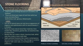• Stone flooring is a type of flooring in which the floor
is covered with stone slabs or stone tiles
• Used in public buildings because of it durability and
hardness
• There are three basic types of rock from which we
carve out stone floors:
Sedimentary rock, Igneous, Metamorphic
STONE FLOORING INSTALLATION OF STONE FLOORING:
NATURAL STONE FLOORING
PEBBLES STONE FLOORING
• The use of natural stone not only has an appearance of
elegance and sophistication with its natural beauty; it
is timeless
• There are many natural stone floor materials, from
marble tiles, limestone, granite tiles, to travertine tiles
to choose from.
• Marble tiles can create a classic, luxurious look, whilst
slate tiles create a more rustic look.
• Highly polished limestone tiles create a contemporary
feel and some travertine floor tiles manage to combine
elegance with rustic style, so it all depends on
preference.
USES:
 